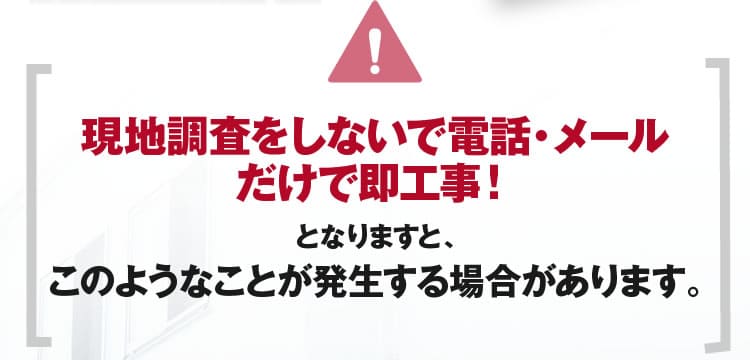 神奈川において現地調査をしないで電話・メールだけで即工事！となりますと、このようなことが発生する場合があります