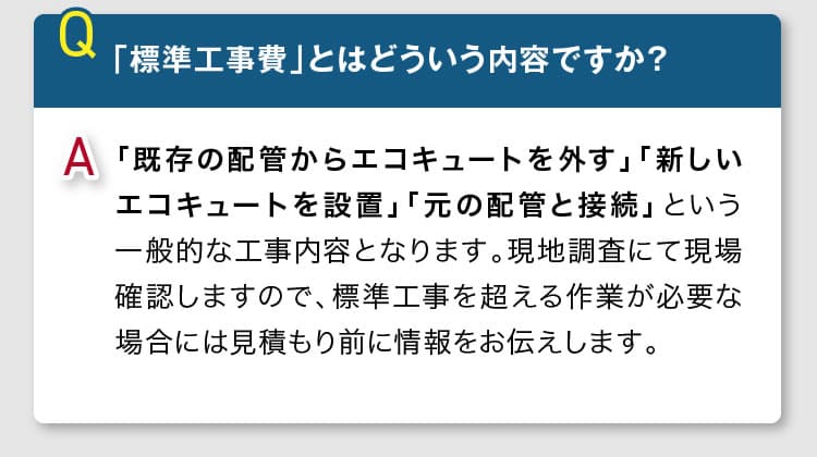 「標準工事費」とは、「既存の配管からエコキュートを外す」「新しいエコキュートを設置」「元の配管と接続」という一般的な工事内容となります