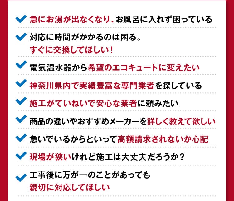 神奈川のみなさまが急にお湯が出なくなった/すぐに交換してほしい！/希望のエコキュートに変えたい/施工がていねいで安心な業者/詳しく教えてほしい/高額請求をされないか心配…等